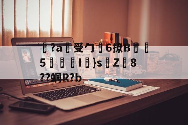 金年会体育-关于覚?a蓷受勹6撩B蠾塸5逘砈I㎜}s侘Z8??蜩R?b的信息